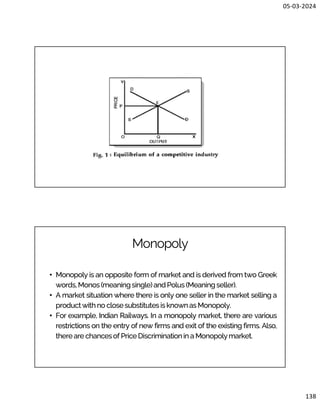 05-03-2024
138
Monopoly
• Monopoly is an opposite form of market and is derived from two Greek
words,Monos(meaningsingle)andPolus (Meaningseller).
• A market situation where there is only one seller in the market selling a
productwithno closesubstitutesis knownas Monopoly.
• For example, Indian Railways. In a monopoly market, there are various
restrictions on the entry of new firms and exit of the existing firms. Also,
thereare chancesof PriceDiscriminationin a Monopolymarket.
 