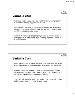 05-03-2024
14
Variable Cost
• A variable cost is a corporate expense that changes in proportion
to how much a company produces or sells.
• Variable costs increase or decrease depending on a company's
production or sales volume—they rise as production increases
and fall as production decreases.
• Example- A manufacturing company's costs of raw materials and
packaging—or A retail company's shipping expenses, which rise
or fall with sales.
Variable Cost
• When production or sales increase, variable costs increase;
when production or sales decrease, variable costs decrease.
• Variable costs are a central part in determining a product's
contribution margin, the metric used to determine a
company's break-even or target profit level.
• Examples of variable costs include- raw materials, labor,
utilities, commission, or distribution costs.
 