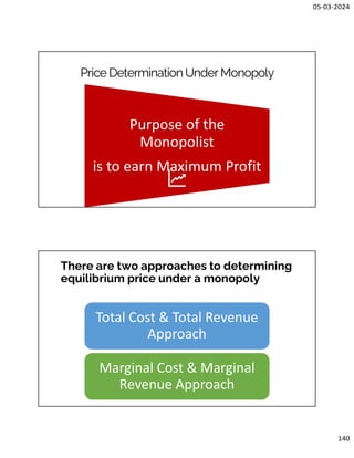 05-03-2024
140
Price DeterminationUnder Monopoly
Purpose of the
Monopolist
is to earn Maximum Profit
There are two approaches to determining
equilibrium price under a monopoly
Total Cost & Total Revenue
Approach
Marginal Cost & Marginal
Revenue Approach
 