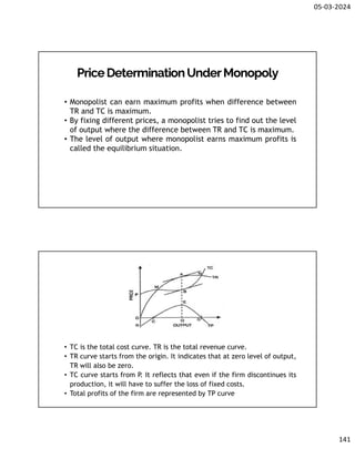 05-03-2024
141
PriceDeterminationUnderMonopoly
• Monopolist can earn maximum profits when difference between
TR and TC is maximum.
• By fixing different prices, a monopolist tries to find out the level
of output where the difference between TR and TC is maximum.
• The level of output where monopolist earns maximum profits is
called the equilibrium situation.
• TC is the total cost curve. TR is the total revenue curve.
• TR curve starts from the origin. It indicates that at zero level of output,
TR will also be zero.
• TC curve starts from P
. It reflects that even if the firm discontinues its
production, it will have to suffer the loss of fixed costs.
• Total profits of the firm are represented by TP curve
 