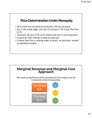 05-03-2024
142
PriceDeterminationUnderMonopoly
• Now as the firm increases its production, TR also increases.
• But in the initial stage, the rate of increase in TR is less than that
of TC.
• Therefore, RC part of TP curve reflects that firm is incurring losses.
• At point M, total revenue is equal to total cost.
• It shows that firm is working under no profit, no loss basis. termed
as equilibrium output.
Marginal Revenue and Marginal Cost
Approach
The study of equilibrium price according to this analysis can be
conducted in two time periods.
The Short
Run
The Long
Run
Normal
Profits
Super
Normal
Profits
Minimum
Losses
 