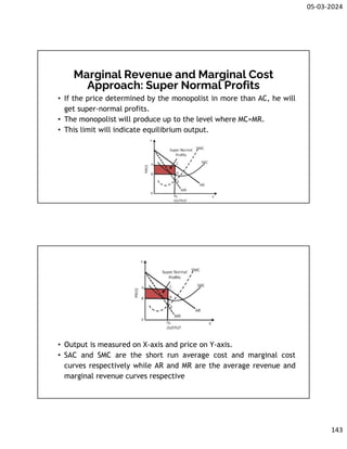 05-03-2024
143
Marginal Revenue and Marginal Cost
Approach: Super Normal Profits
• If the price determined by the monopolist in more than AC, he will
get super-normal profits.
• The monopolist will produce up to the level where MC=MR.
• This limit will indicate equilibrium output.
• Output is measured on X-axis and price on Y-axis.
• SAC and SMC are the short run average cost and marginal cost
curves respectively while AR and MR are the average revenue and
marginal revenue curves respective
 