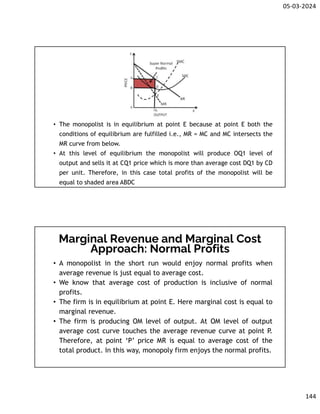 05-03-2024
144
• The monopolist is in equilibrium at point E because at point E both the
conditions of equilibrium are fulfilled i.e., MR = MC and MC intersects the
MR curve from below.
• At this level of equilibrium the monopolist will produce OQ1 level of
output and sells it at CQ1 price which is more than average cost DQ1 by CD
per unit. Therefore, in this case total profits of the monopolist will be
equal to shaded area ABDC
Marginal Revenue and Marginal Cost
Approach: Normal Profits
• A monopolist in the short run would enjoy normal profits when
average revenue is just equal to average cost.
• We know that average cost of production is inclusive of normal
profits.
• The firm is in equilibrium at point E. Here marginal cost is equal to
marginal revenue.
• The firm is producing OM level of output. At OM level of output
average cost curve touches the average revenue curve at point P.
Therefore, at point ‘P’ price MR is equal to average cost of the
total product. In this way, monopoly firm enjoys the normal profits.
 
