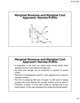 05-03-2024
145
Marginal Revenue and Marginal Cost
Approach: Normal Profits
Marginal Revenue and Marginal Cost
Approach: Normal Profits
• A monopolist in the short run would enjoy normal profits when
average revenue is just equal to average cost.
• We know that average cost of production is inclusive of normal
profits.
• The firm is in equilibrium at point E. Here marginal cost is equal to
marginal revenue.
• The firm is producing OM level of output. At OM level of output
average cost curve touches the average revenue curve at point P.
Therefore, at point ‘P’ price MR is equal to average cost of the
total product. In this way, monopoly firm enjoys the normal profits.
 