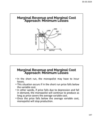 05-03-2024
147
Marginal Revenue and Marginal Cost
Approach: Minimum Losses
Marginal Revenue and Marginal Cost
Approach: Minimum Losses
• In the short run, the monopolist may have to incur
losses.
• This situation occurs if in the short run price falls below
the variable cost.
• In other words, if price falls due to depression and fall
in demand, the monopolist will continue to produce as
long as price covers the average variable cost.
• Once the price falls below the average variable cost,
monopolist will stop production.
 