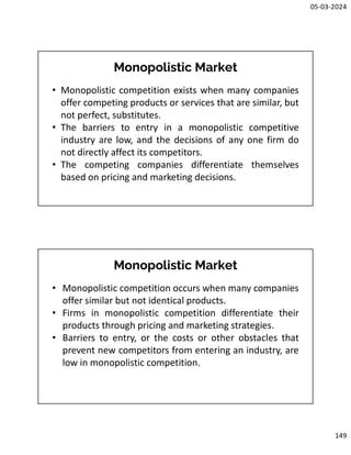 05-03-2024
149
Monopolistic Market
• Monopolistic competition exists when many companies
offer competing products or services that are similar, but
not perfect, substitutes.
• The barriers to entry in a monopolistic competitive
industry are low, and the decisions of any one firm do
not directly affect its competitors.
• The competing companies differentiate themselves
based on pricing and marketing decisions.
Monopolistic Market
• Monopolistic competition occurs when many companies
offer similar but not identical products.
• Firms in monopolistic competition differentiate their
products through pricing and marketing strategies.
• Barriers to entry, or the costs or other obstacles that
prevent new competitors from entering an industry, are
low in monopolistic competition.
 