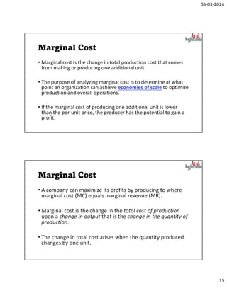 05-03-2024
15
Marginal Cost
• Marginal cost is the change in total production cost that comes
from making or producing one additional unit.
• The purpose of analyzing marginal cost is to determine at what
point an organization can achieve economies of scale to optimize
production and overall operations.
• If the marginal cost of producing one additional unit is lower
than the per-unit price, the producer has the potential to gain a
profit.
Marginal Cost
• A company can maximize its profits by producing to where
marginal cost (MC) equals marginal revenue (MR).
• Marginal cost is the change in the total cost of production
upon a change in output that is the change in the quantity of
production.
• The change in total cost arises when the quantity produced
changes by one unit.
 