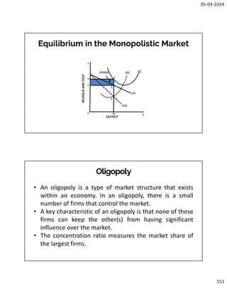 05-03-2024
151
Equilibrium in the Monopolistic Market
Oligopoly
• An oligopoly is a type of market structure that exists
within an economy. In an oligopoly, there is a small
number of firms that control the market.
• A key characteristic of an oligopoly is that none of these
firms can keep the other(s) from having significant
influence over the market.
• The concentration ratio measures the market share of
the largest firms.
 
