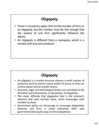 05-03-2024
152
Oligopoly
• There is no precise upper limit to the number of firms in
an oligopoly, but the number must be low enough that
the actions of one firm significantly influence the
others.
• An oligopoly is different from a monopoly, which is a
market with only one producer.
Oligopoly
• An oligopoly is a market structure wherein a small number of
producers work to restrict output and/or fix prices so they can
achieve above-normal market returns.
• Economic, legal, and technological factors can contribute to the
formation and maintenance, or dissolution, of oligopolies.
• The major difficulty that oligopolies face is the prisoner's
dilemma that each member faces, which encourages each
member to cheat.
• Government policy can discourage or encourage oligopolistic
behavior, and firms in mixed economies often seek
government blessing for ways to limit competition.
 