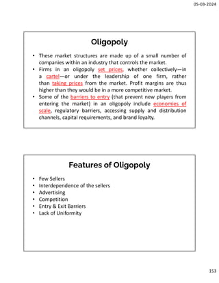 05-03-2024
153
Oligopoly
• These market structures are made up of a small number of
companies within an industry that controls the market.
• Firms in an oligopoly set prices, whether collectively—in
a cartel—or under the leadership of one firm, rather
than taking prices from the market. Profit margins are thus
higher than they would be in a more competitive market.
• Some of the barriers to entry (that prevent new players from
entering the market) in an oligopoly include economies of
scale, regulatory barriers, accessing supply and distribution
channels, capital requirements, and brand loyalty.
Features of Oligopoly
• Few Sellers
• Interdependence of the sellers
• Advertising
• Competition
• Entry & Exit Barriers
• Lack of Uniformity
 