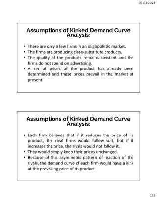 05-03-2024
155
Assumptions of Kinked Demand Curve
Analysis:
• There are only a few firms in an oligopolistic market.
• The firms are producing close-substitute products.
• The quality of the products remains constant and the
firms do not spend on advertising.
• A set of prices of the product has already been
determined and these prices prevail in the market at
present.
Assumptions of Kinked Demand Curve
Analysis:
• Each firm believes that if it reduces the price of its
product, the rival firms would follow suit, but if it
increases the price, the rivals would not follow it.
• They would simply keep their prices unchanged.
• Because of this asymmetric pattern of reaction of the
rivals, the demand curve of each firm would have a kink
at the prevailing price of its product.
 