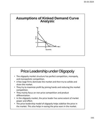 05-03-2024
156
Assumptions of Kinked Demand Curve
Analysis:
PriceLeadershipunder Oligopoly
• The oligopoly market structure has perfect competition, monopoly,
and monopolistic competition.
• A few large firms dominate the market and then try to collide and
share the market.
• They try to maximize profit by joining hands and reducing the market
competition.
• They mainly focus on non-price competition and product
differentiation.
• In the oligopoly market, the price leader has some extent of market
power and effect.
• The price leadership model of oligopoly helps stabilize the price in
the market. This also helps in easing the price wars in the market.
 