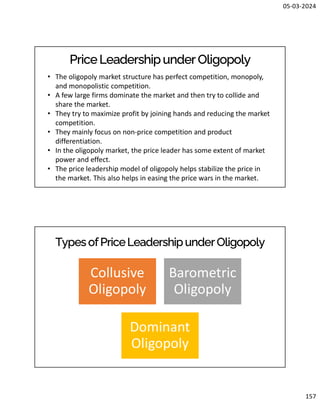 05-03-2024
157
PriceLeadershipunder Oligopoly
• The oligopoly market structure has perfect competition, monopoly,
and monopolistic competition.
• A few large firms dominate the market and then try to collide and
share the market.
• They try to maximize profit by joining hands and reducing the market
competition.
• They mainly focus on non-price competition and product
differentiation.
• In the oligopoly market, the price leader has some extent of market
power and effect.
• The price leadership model of oligopoly helps stabilize the price in
the market. This also helps in easing the price wars in the market.
Types ofPriceLeadershipunderOligopoly
Collusive
Oligopoly
Barometric
Oligopoly
Dominant
Oligopoly
 
