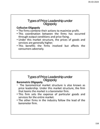 05-03-2024
158
TypesofPriceLeadershipunder
Oligopoly
Collusive Oligopoly
• The firms combine their actions to maximize profit.
• This coordination between the firms has occurred
through output conditions and price fixing.
• Under this market structure, the prices of goods and
services are generally higher.
• This benefits the firms involved but affects the
consumers adversely.
TypesofPriceLeadershipunder
Oligopoly
Barometric Oligopoly
• The barometrical market structure is also known as
price leadership. Under this market structure, the firm
that looms the market is a barometer firm.
• This firm sets the expense of particular goods and
services for the entire market.
• The other firms in the industry follow the lead of the
barometer firm.
 