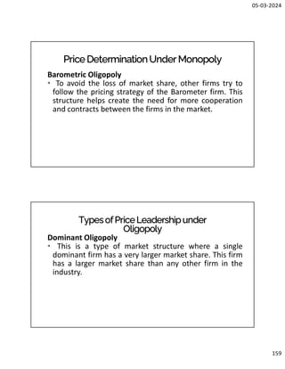 05-03-2024
159
PriceDeterminationUnderMonopoly
Barometric Oligopoly
• To avoid the loss of market share, other firms try to
follow the pricing strategy of the Barometer firm. This
structure helps create the need for more cooperation
and contracts between the firms in the market.
TypesofPriceLeadershipunder
Oligopoly
Dominant Oligopoly
• This is a type of market structure where a single
dominant firm has a very larger market share. This firm
has a larger market share than any other firm in the
industry.
 