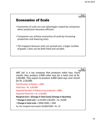 05-03-2024
16
Economies of Scale
• Economies of scale are cost advantages reaped by companies
when production becomes efficient.
• Companies can achieve economies of scale by increasing
production and lowering costs.
• This happens because costs are spread over a larger number
of goods. Costs can be both fixed and variable.
ABC Ltd. is a toy company that produces robot toys. Every
month, they produce 2,000 robot toys for a total cost of Rs.
2,00,000. They expect to produce 4,000 robot toys next month
for Rs. 2,50,000.
Total Number of Robots = 2000
Total Cost = Rs. 2,00,000
Expected Number of Robots to be produced = 4000
Expected Total Cost = Rs. 2,50,000
Marginal Cost = (Change in Total Cost)/ (Change in Quantity)
• Change in total cost = (2,50,000-2,00,000) = Rs. 50,000
• Change in total units = (4000-2000) = 2000
So, the marginal cost equals 50,000/2000 = Rs. 25
 