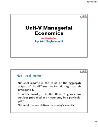 05-03-2024
160
Unit-V Managerial
Economics
For- MBA First Year
By- Atul Raghuvanshi
National Income
•National income is the value of the aggregate
output of the different sectors during a certain
time period.
•In other words, it is the flow of goods and
services produced in an economy in a particular
year.
•National Income defines a country's wealth.
 