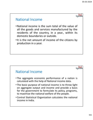 05-03-2024
161
National Income
•National income is the sum total of the value of
all the goods and services manufactured by the
residents of the country, in a year., within its
domestic boundaries or outside.
•It is the net amount of income of the citizens by
production in a year.
National Income
•The aggregate economic performance of a nation is
calculated with the help of National income data.
•The basic purpose of national income is to throw light
on aggregate output and income and provide a basis
for the government to formulate its policy, programs,
to maximize the national welfare of the people.
•Central Statistical Organization calculates the national
income in India.
 