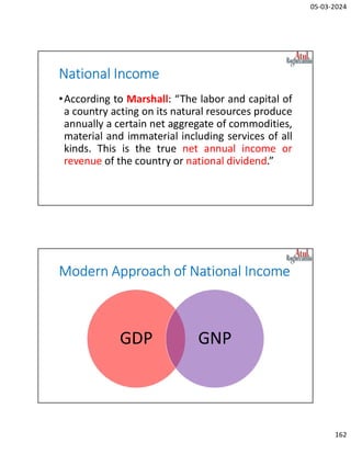 05-03-2024
162
National Income
•According to Marshall: “The labor and capital of
a country acting on its natural resources produce
annually a certain net aggregate of commodities,
material and immaterial including services of all
kinds. This is the true net annual income or
revenue of the country or national dividend.”
Modern Approach of National Income
GDP GNP
 