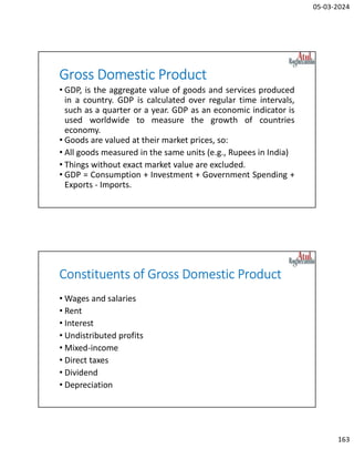 05-03-2024
163
Gross Domestic Product
• GDP, is the aggregate value of goods and services produced
in a country. GDP is calculated over regular time intervals,
such as a quarter or a year. GDP as an economic indicator is
used worldwide to measure the growth of countries
economy.
• Goods are valued at their market prices, so:
• All goods measured in the same units (e.g., Rupees in India)
• Things without exact market value are excluded.
• GDP = Consumption + Investment + Government Spending +
Exports - Imports.
Constituents of Gross Domestic Product
• Wages and salaries
• Rent
• Interest
• Undistributed profits
• Mixed-income
• Direct taxes
• Dividend
• Depreciation
 