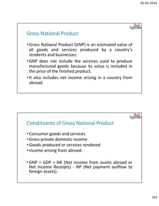 05-03-2024
164
Gross National Product
•Gross National Product (GNP) is an estimated value of
all goods and services produced by a country’s
residents and businesses.
•GNP does not include the services used to produce
manufactured goods because its value is included in
the price of the finished product.
•It also includes net income arising in a country from
abroad.
Constituents of Gross National Product
•Consumer goods and services
•Gross private domestic income
•Goods produced or services rendered
•Income arising from abroad.
•GNP = GDP + NR (Net income from assets abroad or
Net Income Receipts) - NP (Net payment outflow to
foreign assets).
 