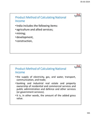 05-03-2024
166
Product Method of Calculating National
Income
•India includes the following items:
•agriculture and allied services;
•mining;
•development,
•construction,
Product Method of Calculating National
Income
•the supply of electricity, gas, and water, transport,
communication, and trade;
•banking and industrial real estate and property
ownership of residential and commercial services and
public administration and defence and other services
(or government services).
•It is, in other words, the amount of the added gross
value.
 