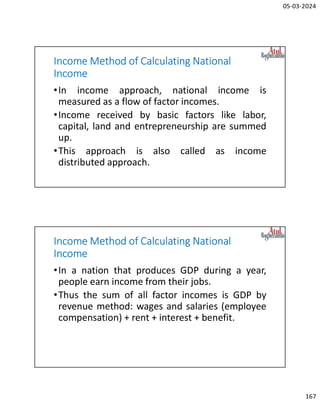 05-03-2024
167
Income Method of Calculating National
Income
•In income approach, national income is
measured as a flow of factor incomes.
•Income received by basic factors like labor,
capital, land and entrepreneurship are summed
up.
•This approach is also called as income
distributed approach.
Income Method of Calculating National
Income
•In a nation that produces GDP during a year,
people earn income from their jobs.
•Thus the sum of all factor incomes is GDP by
revenue method: wages and salaries (employee
compensation) + rent + interest + benefit.
 