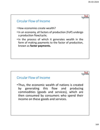 05-03-2024
169
Circular Flow of Income
•How economies create wealth?
•In an economy, all factors of production (FoP) undergo
a production flow/cycle;
•In the process of which it generates wealth in the
form of making payments to the factor of production,
known as factor payments.
Circular Flow of Income
•Thus, the economic wealth of nations is created
by generating this flow and producing
commodities (goods and services), which are
then consumed by consumers who spend their
income on these goods and services.
 
