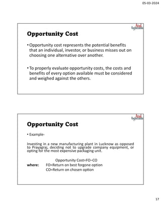 05-03-2024
17
Opportunity Cost
•Opportunity cost represents the potential benefits
that an individual, investor, or business misses out on
choosing one alternative over another.
•To properly evaluate opportunity costs, the costs and
benefits of every option available must be considered
and weighed against the others.
Opportunity Cost
• Example-
Investing in a new manufacturing plant in Lucknow as opposed
to Prayagraj, deciding not to upgrade company equipment, or
opting for the most expensive packaging unit.
Opportunity Cost=FO−CO
where: FO=Return on best forgone option
CO=Return on chosen op on
 