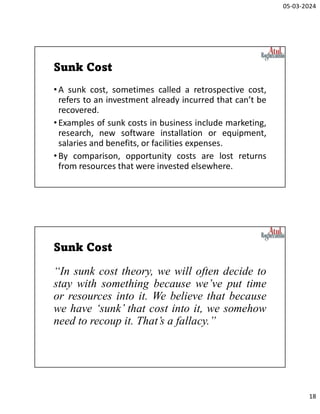 05-03-2024
18
Sunk Cost
•A sunk cost, sometimes called a retrospective cost,
refers to an investment already incurred that can’t be
recovered.
•Examples of sunk costs in business include marketing,
research, new software installation or equipment,
salaries and benefits, or facilities expenses.
•By comparison, opportunity costs are lost returns
from resources that were invested elsewhere.
Sunk Cost
“In sunk cost theory, we will often decide to
stay with something because we’ve put time
or resources into it. We believe that because
we have ‘sunk’ that cost into it, we somehow
need to recoup it. That’s a fallacy.”
 