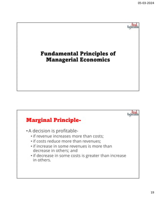 05-03-2024
19
Fundamental Principles of
Managerial Economics
Marginal Principle-
•A decision is profitable-
• if revenue increases more than costs;
• if costs reduce more than revenues;
• if increase in some revenues is more than
decrease in others; and
• if decrease in some costs is greater than increase
in others.
 
