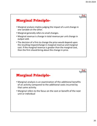 05-03-2024
20
Marginal Principle-
• Marginal analysis implies judging the impact of a unit change in
one variable on the other.
• Marginal generally refers to small changes.
• Marginal revenue is change in total revenue per unit change in
output sold.
• The decision of a firm to change the price would depend upon
the resulting impact/change in marginal revenue and marginal
cost. If the marginal revenue is greater than the marginal cost,
then the firm should bring about the change in price.
Marginal Principle-
• Marginal analysis is an examination of the additional benefits
of an activity compared to the additional costs incurred by
that same activity.
• Marginal refers to the focus on the cost or benefit of the next
unit or individual
 