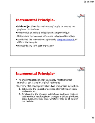 05-03-2024
22
Incremental Principle-
• Main objective- Maximization of profits or to raise the
profits in the business
• Incremental analysis is a decision-making technique
• Determines the true cost difference between alternatives
• Also called the relevant cost approach, marginal analysis, or
differential analysis
• Disregards any sunk cost or past cost
Incremental Principle-
•The incremental concept is closely related to the
marginal costs and marginal revenues
•Incremental concept involves two important activities-
1. Estimating the impact of decision alternatives on costs
and revenues.
2. Emphasizing the changes in total cost and total cost and
total revenue resulting from changes in prices, products,
procedures, investments or whatever may be at stake in
the decision
 