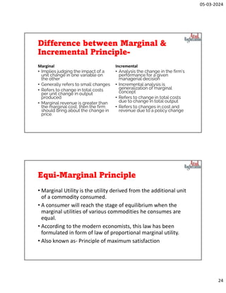 05-03-2024
24
Difference between Marginal &
Incremental Principle-
Marginal
• Implies judging the impact of a
unit change in one variable on
the other
• Generally refers to small changes
• Refers to change in total costs
per unit change in output
produced
• Marginal revenue is greater than
the marginal cost, then the firm
should bring about the change in
price.
Incremental
• Analysis the change in the firm's
performance for a given
managerial decision
• Incremental analysis is
generalization of marginal
concept
• Refers to change in total costs
due to change in total output
• Refers to changes in cost and
revenue due to a policy change
Equi-Marginal Principle
• Marginal Utility is the utility derived from the additional unit
of a commodity consumed.
• A consumer will reach the stage of equilibrium when the
marginal utilities of various commodities he consumes are
equal.
• According to the modern economists, this law has been
formulated in form of law of proportional marginal utility.
• Also known as- Principle of maximum satisfaction
 