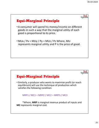 05-03-2024
25
Equi-Marginal Principle
•A consumer will spend his money/income on different
goods in such a way that the marginal utility of each
good is proportional to its price.
•MUx / Px = MUy / Py = MUz / Pz Where, MU
represents marginal utility and P is the price of good.
Equi-Marginal Principle
• Similarly, a producer who wants to maximize profit (or reach
equilibrium) will use the technique of production which
satisfies the following condition:
MRP1 / MC1 = MRP2 / MC2 = MRP3 / MC3
*Where, MRP is marginal revenue product of inputs and
MC represents marginal cost.
 
