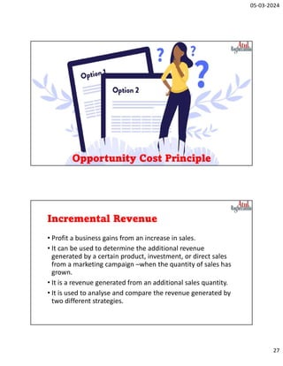 05-03-2024
27
Opportunity Cost Principle
Incremental Revenue
• Profit a business gains from an increase in sales.
• It can be used to determine the additional revenue
generated by a certain product, investment, or direct sales
from a marketing campaign –when the quantity of sales has
grown.
• It is a revenue generated from an additional sales quantity.
• It is used to analyse and compare the revenue generated by
two different strategies.
 