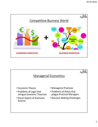 05-03-2024
3
Competitive Business World
+
ECONOMIC PRINCIPLES BUSINESS PRINCIPLES
Managerial Economics
• Economic Theory
• Problems of Logic that
intrigue Economic Theorists
• Social Aspect of Economic
Science
• Managerial Practices
• Problems of Policy that
plague Practical Managers
• Decision Making Challenges
 