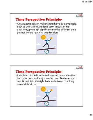 05-03-2024
32
Time Perspective Principle-
•A manager/decision maker should give due emphasis,
both to short-term and long-term impact of his
decisions, giving apt significance to the different time
periods before reaching any decision.
Time Perspective Principle-
•A decision of the firm should take into consideration
both short run and long run effects on Revenues and
cost & maintain the right balance between the long
run and short run.
 