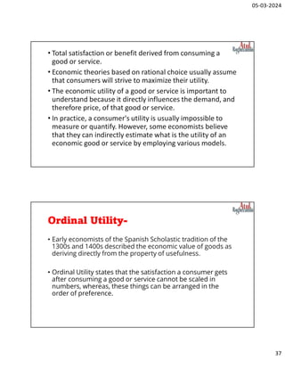 05-03-2024
37
• Total satisfaction or benefit derived from consuming a
good or service.
• Economic theories based on rational choice usually assume
that consumers will strive to maximize their utility.
• The economic utility of a good or service is important to
understand because it directly influences the demand, and
therefore price, of that good or service.
• In practice, a consumer's utility is usually impossible to
measure or quantify. However, some economists believe
that they can indirectly estimate what is the utility of an
economic good or service by employing various models.
Ordinal Utility-
• Early economists of the Spanish Scholastic tradition of the
1300s and 1400s described the economic value of goods as
deriving directly from the property of usefulness.
• Ordinal Utility states that the satisfaction a consumer gets
after consuming a good or service cannot be scaled in
numbers, whereas, these things can be arranged in the
order of preference.
 