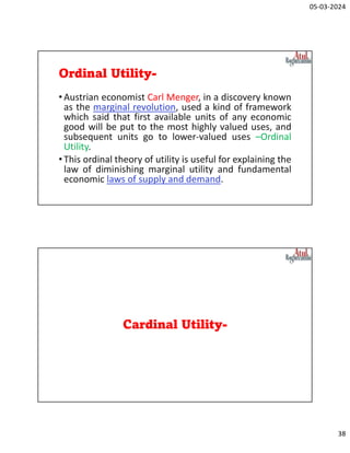 05-03-2024
38
Ordinal Utility-
•Austrian economist Carl Menger, in a discovery known
as the marginal revolution, used a kind of framework
which said that first available units of any economic
good will be put to the most highly valued uses, and
subsequent units go to lower-valued uses –Ordinal
Utility.
•This ordinal theory of utility is useful for explaining the
law of diminishing marginal utility and fundamental
economic laws of supply and demand.
Cardinal Utility-
 