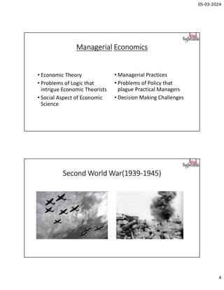 05-03-2024
4
Managerial Economics
• Economic Theory
• Problems of Logic that
intrigue Economic Theorists
• Social Aspect of Economic
Science
• Managerial Practices
• Problems of Policy that
plague Practical Managers
• Decision Making Challenges
Second World War(1939-1945)
 