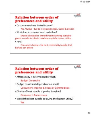 05-03-2024
40
Relation between order of
preferences and utility
• Do consumers have limited income?
Yes, Always –due to increasing needs, wants & desires
• What does a consumer need to do than?
Should allocate his limited income among available
goods in order to obtain maximum satisfaction or utility.
• How?
Consumer chooses the best commodity bundle that
he/she can afford
Relation between order of
preferences and utility
•Affordability is determined by what?
Budget Constraint
•Budget constraint depends upon what?
Consumer’s Income & Prices of Commodities
•Choice of best bundle is guided by what?
Consumer’s Preferences
•Would that best bundle be giving the highest utility?
Yes
 