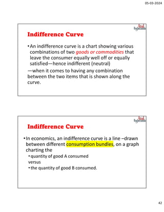 05-03-2024
42
Indifference Curve
•An indifference curve is a chart showing various
combinations of two goods or commodities that
leave the consumer equally well off or equally
satisfied—hence indifferent (neutral)
—when it comes to having any combination
between the two items that is shown along the
curve.
Indifference Curve
•In economics, an indifference curve is a line –drawn
between different consumption bundles, on a graph
charting the
•quantity of good A consumed
versus
•the quantity of good B consumed.
 