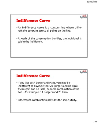 05-03-2024
43
Indifference Curve
•An indifference curve is a contour line where utility
remains constant across all points on the line.
•At each of the consumption bundles, the individual is
said to be indifferent.
Indifference Curve
•if you like both Burger and Pizza, you may be
indifferent to buying either 20 Burgers and no Pizza,
45 burgers and no Pizza, or some combination of the
two—for example, 14 Burgers and 20 Pizza.
•Either/each combination provides the same utility.
 