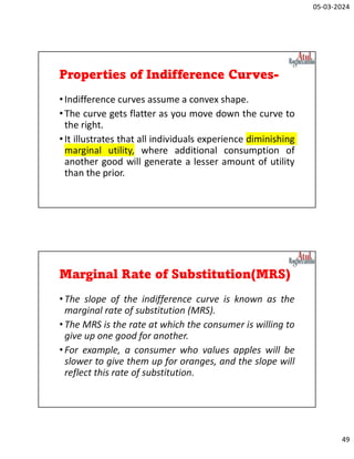 05-03-2024
49
Properties of Indifference Curves-
•Indifference curves assume a convex shape.
•The curve gets flatter as you move down the curve to
the right.
•It illustrates that all individuals experience diminishing
marginal utility, where additional consumption of
another good will generate a lesser amount of utility
than the prior.
Marginal Rate of Substitution(MRS)
•The slope of the indifference curve is known as the
marginal rate of substitution (MRS).
•The MRS is the rate at which the consumer is willing to
give up one good for another.
•For example, a consumer who values apples will be
slower to give them up for oranges, and the slope will
reflect this rate of substitution.
 