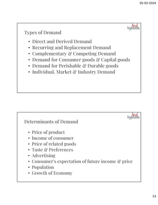 05-03-2024
53
• Direct and Derived Demand
• Recurring and Replacement Demand
• Complementary & Competing Demand
• Demand for Consumer goods & Capital goods
• Demand for Perishable & Durable goods
• Individual, Market & Industry Demand
Types of Demand
• Price of product
• Income of consumer
• Price of related goods
• Taste & Preferences
• Advertising
• Consumer’s expectation of future income & price
• Population
• Growth of Economy
Determinants of Demand
 