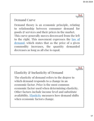 05-03-2024
57
Demand theory is an economic principle, relating
to relationship between consumer demand for
goods & services and their prices in the market.
This curve generally moves downward from the left
to the right. This movement expresses the law of
demand, which states that as the price of a given
commodity increases, the quantity demanded
decreases as long as all else is equal.
Demand Curve
The elasticity of demand refers to the degree to
which demand responds to a change in an
economic factor. Price is the most common
economic factor used when determining elasticity.
Other factors include income level and substitute
availability. Elasticity measures how demand shifts
when economic factors change.
Elasticity & Inelasticity of Demand
 