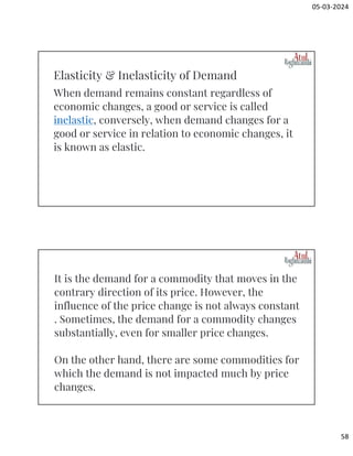 05-03-2024
58
When demand remains constant regardless of
economic changes, a good or service is called
inelastic, conversely, when demand changes for a
good or service in relation to economic changes, it
is known as elastic.
Elasticity & Inelasticity of Demand
It is the demand for a commodity that moves in the
contrary direction of its price. However, the
influence of the price change is not always constant
. Sometimes, the demand for a commodity changes
substantially, even for smaller price changes.
On the other hand, there are some commodities for
which the demand is not impacted much by price
changes.
 