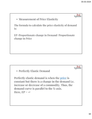 05-03-2024
60
The formula to calculate the price elasticity of demand
is:
EP=Proportionate change in Demand/ Proportionate
change in Price
• Measurement of Price Elasticity
Perfectly elastic demand is when the price is
constant but there is a change in the demand i.e.
increase or decrease of a commodity. Thus, the
demand curve is parallel to the X-axis.
Here, EP = ∞
• Perfectly Elastic Demand
 