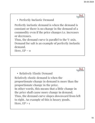 05-03-2024
61
Perfectly inelastic demand is when the demand is
constant or there is no change in the demand of a
commodity even if the price changes i.e. increases
or decreases.
Thus, the demand curve is parallel to the Y-axis.
Demand for salt is an example of perfectly inelastic
demand.
Here, EP = 0
• Perfectly Inelastic Demand
Relatively elastic demand is when the
proportionate change in demand is more than the
proportionate change in the price.
In other words, this means that a little change in
the price shall cause more change in demand.
Thus, the demand curve slopes downward from left
to right. An example of this is luxury goods.
Here, EP ˃ 1
• Relatively Elastic Demand
 